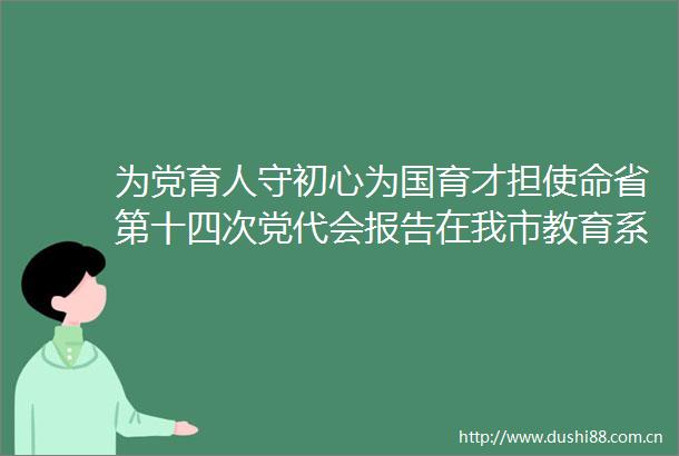 为党育人守初心为国育才担使命省第十四次党代会报告在我市教育系统职工中引发热烈反响