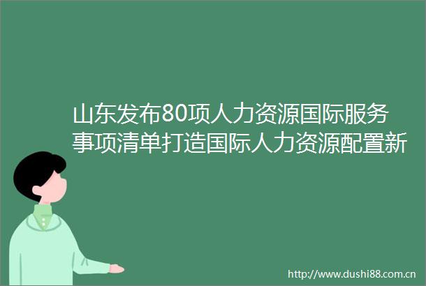 山东发布80项人力资源国际服务事项清单打造国际人力资源配置新引擎