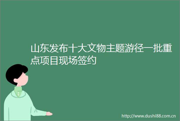 山东发布十大文物主题游径一批重点项目现场签约