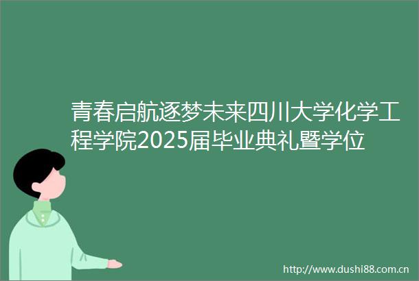 青春启航逐梦未来四川大学化学工程学院2025届毕业典礼暨学位授予仪式圆满落幕