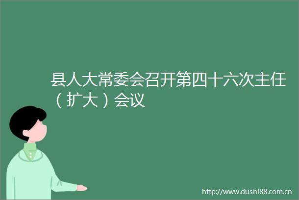 县人大常委会召开第四十六次主任（扩大）会议