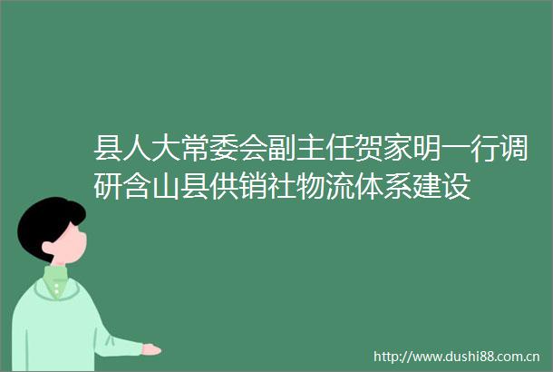 县人大常委会副主任贺家明一行调研含山县供销社物流体系建设