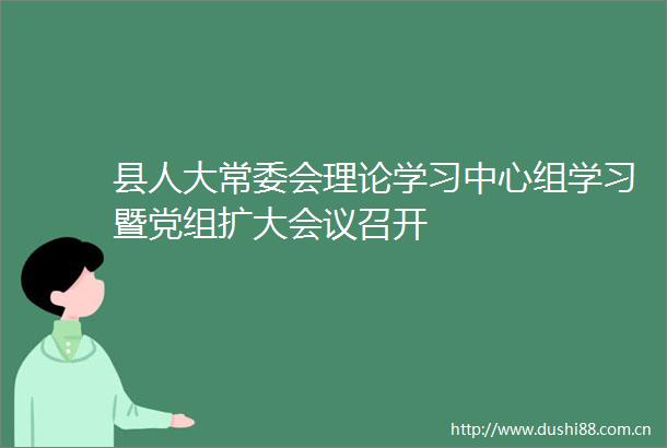 县人大常委会理论学习中心组学习暨党组扩大会议召开