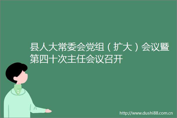 县人大常委会党组（扩大）会议暨第四十次主任会议召开