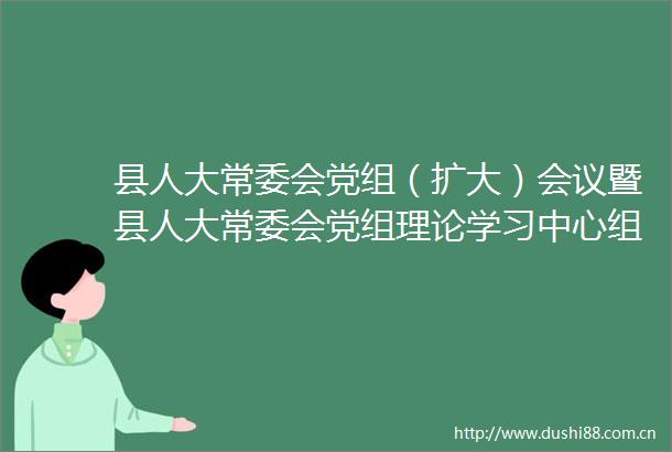 县人大常委会党组（扩大）会议暨县人大常委会党组理论学习中心组学习会议县第十八届人大常委会第四十九次主任会议召开