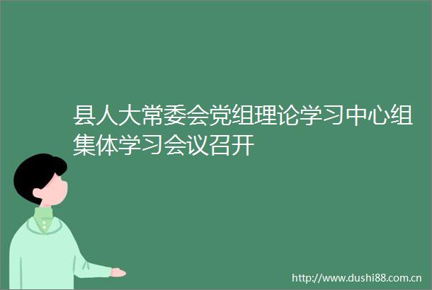 县人大常委会党组理论学习中心组集体学习会议召开