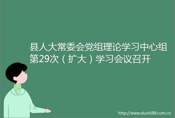 县人大常委会党组理论学习中心组第29次（扩大）学习会议召开