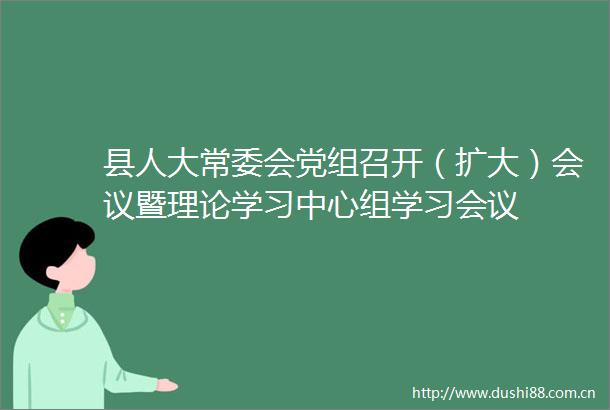 县人大常委会党组召开（扩大）会议暨理论学习中心组学习会议