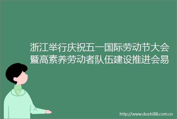 浙江举行庆祝五一国际劳动节大会暨高素养劳动者队伍建设推进会易炼红向全省广大劳动者致以节日问候