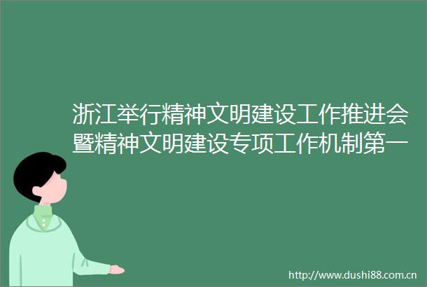 浙江举行精神文明建设工作推进会暨精神文明建设专项工作机制第一次全体会议