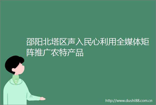 邵阳北塔区声入民心利用全媒体矩阵推广农特产品