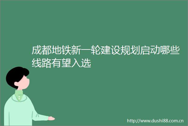 成都地铁新一轮建设规划启动哪些线路有望入选