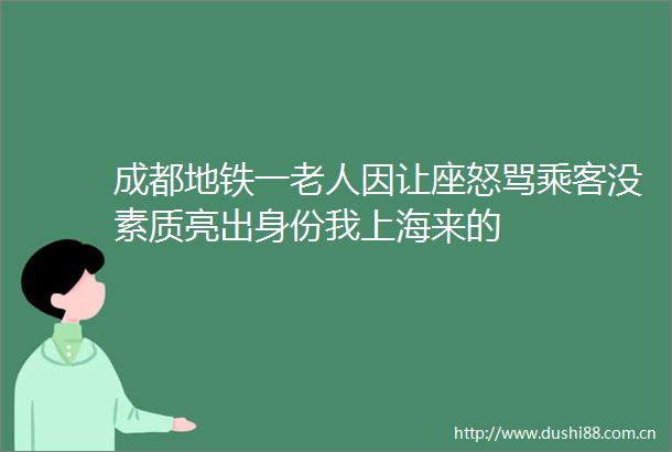 成都地铁一老人因让座怒骂乘客没素质亮出身份我上海来的