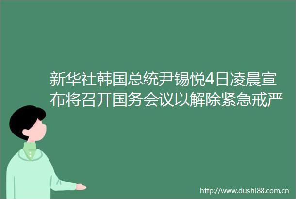 新华社韩国总统尹锡悦4日凌晨宣布将召开国务会议以解除紧急戒严令