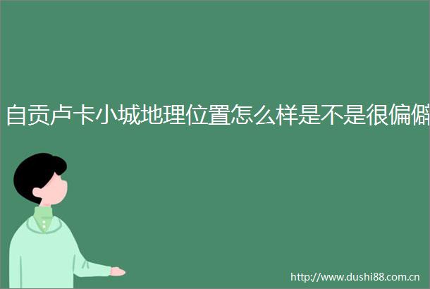 自贡卢卡小城地理位置怎么样是不是很偏僻