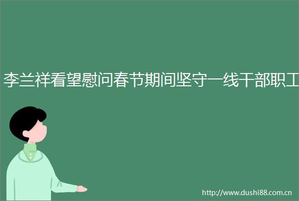 李兰祥看望慰问春节期间坚守一线职工