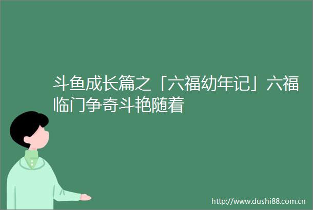 斗鱼成长篇之「六福幼年记」六福临门争奇斗艳随着