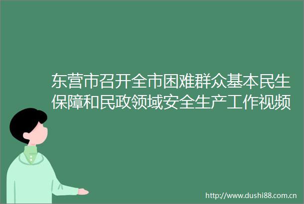 东营市召开全市困难群众基本民生保障和民政领域安全生产工作视频会议