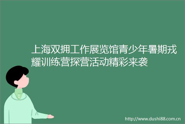 上海双拥工作展览馆青少年暑期戎耀训练营探营活动精彩来袭