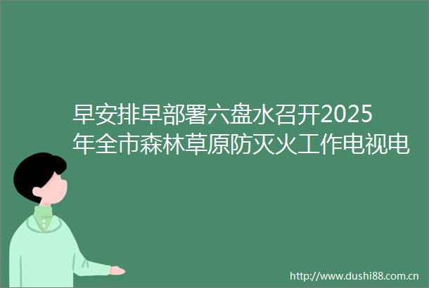 早安排早部署六盘水召开2025年全市森林草原防灭火工作电视电话会议