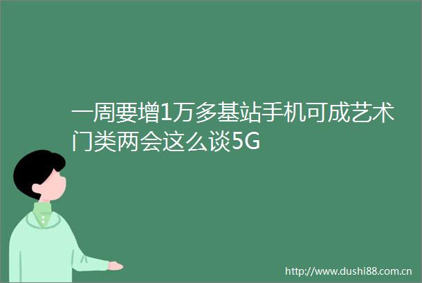 一周要增1万多基站手机可成艺术门类两会这么谈5G