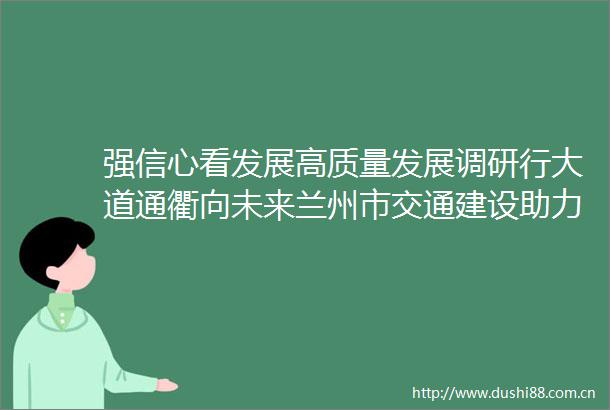 强信心看发展高质量发展调研行大道通衢向未来兰州市交通建设助力城市发展再提速