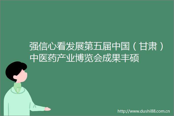 强信心看发展第五届（甘肃）中医药产业博览会成果丰硕