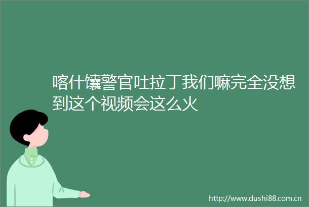 喀什馕警官吐拉丁我们嘛完全没想到这个视频会这么火