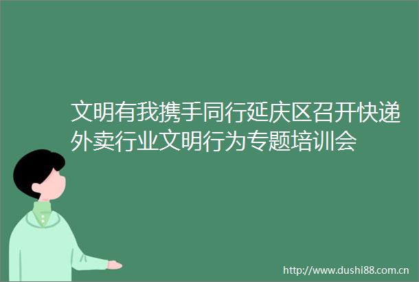 文明有我携手同行延庆区召开快递外卖行业文明行为专题培训会