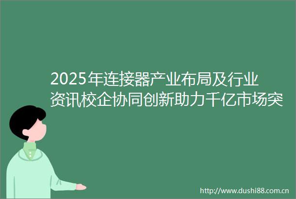 2025年连接器产业布局及行业资讯校企协同创新助力千亿市场突破