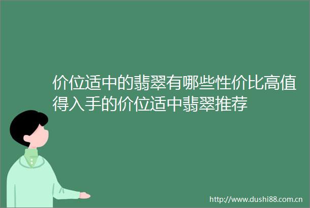 价位适中的翡翠有哪些性价比高值得入手的价位适中翡翠推荐