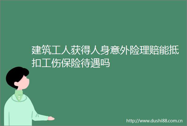 建筑工人获得人身意外险理赔能抵扣工伤保险待遇吗
