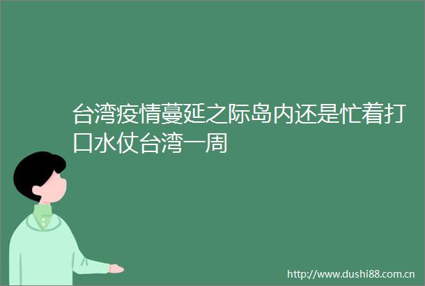 台湾疫情蔓延之际岛内还是忙着打口水仗台湾一周