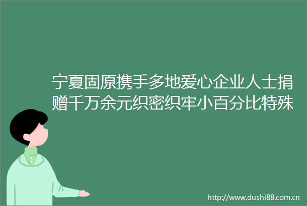 宁夏固原携手多地爱心企业人士捐赠千万余元织密织牢小百分比特殊困难群体保障网