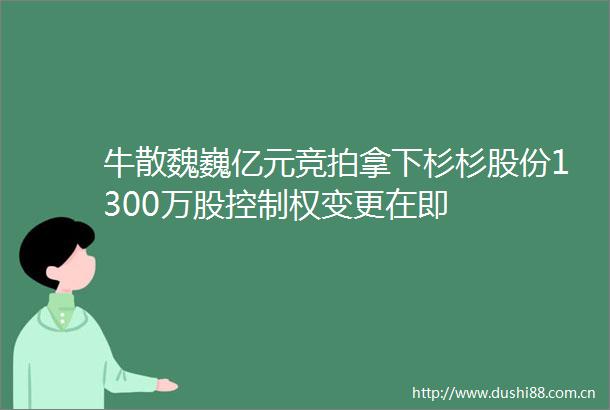 牛散魏巍亿元竞拍拿下杉杉股份1300万股控制权变更在即