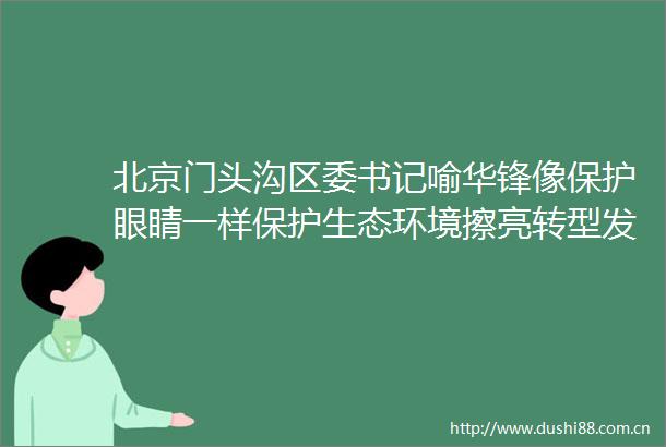 北京门头沟区委书记喻华锋像保护眼睛一样保护生态环境擦亮转型发展底色