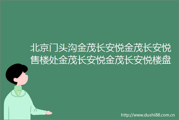 北京门头沟金茂长安悦金茂长安悦售楼处金茂长安悦金茂长安悦楼盘详情
