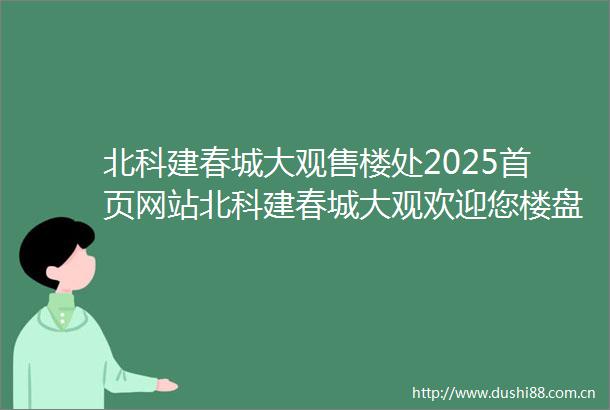北科建春城大观售楼处2025首页网站北科建春城大观欢迎您楼盘详情售楼处