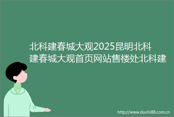 北科建春城大观2025昆明北科建春城大观首页网站售楼处北科建春城大观楼盘评测最新价格户型配套