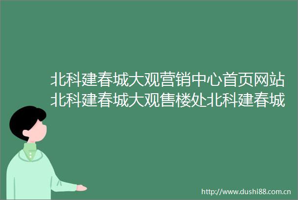 北科建春城大观营销中心首页网站北科建春城大观售楼处北科建春城大观欢迎您楼盘详情最新价格户型图容积率售楼处