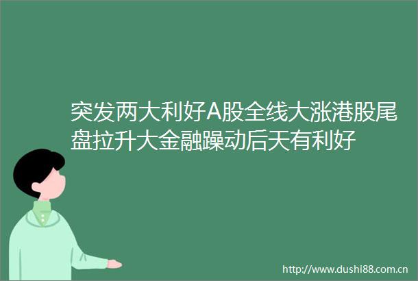 突发两大利好A股全线大涨港股尾盘拉升大金融躁动后天有利好