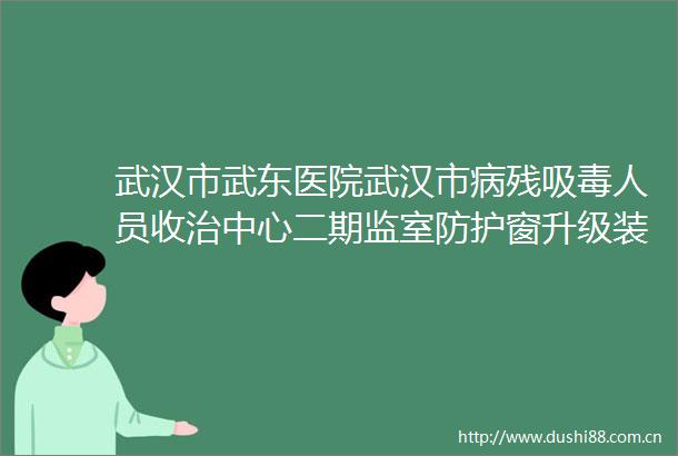 武汉市武东医院武汉市病残人员收治中心二期监室防护窗升级装修工程竞争性磋商公告