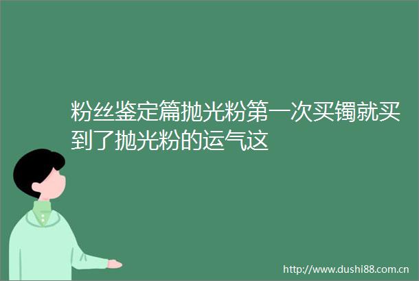 粉丝鉴定篇抛光粉第一次买镯就买到了抛光粉的运气这