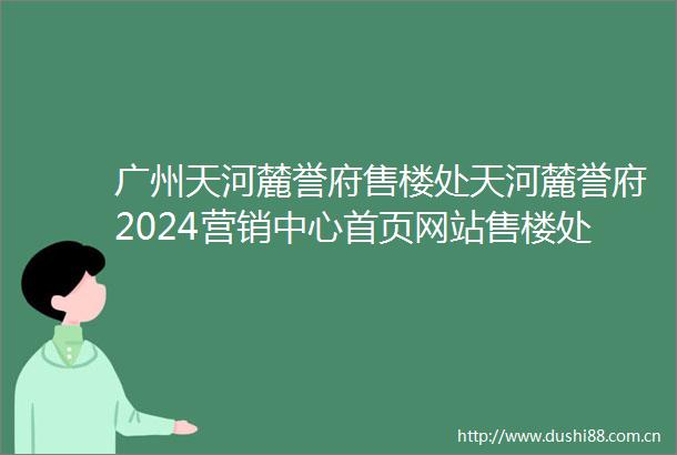 广州天河麓誉府售楼处天河麓誉府2024营销中心首页网站售楼处楼盘资讯