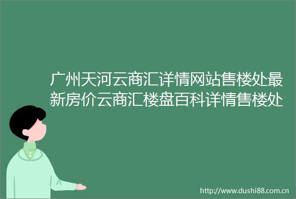 广州天河云商汇详情网站售楼处最新房价云商汇楼盘百科详情售楼处欢迎您