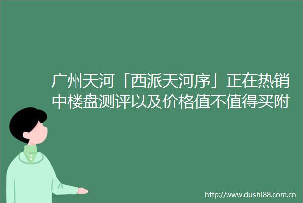 广州天河「西派天河序」正在热销中楼盘测评以及价格值不值得买附最新项目资料