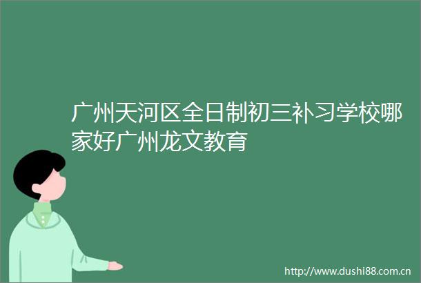 广州天河区全日制初三补习学校哪家好广州龙文教育