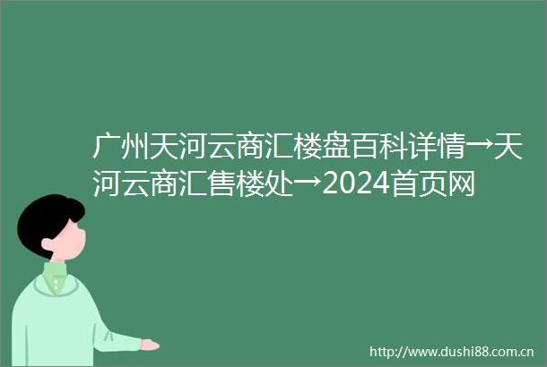 广州天河云商汇楼盘百科详情→天河云商汇售楼处→2024首页网站→楼盘详情