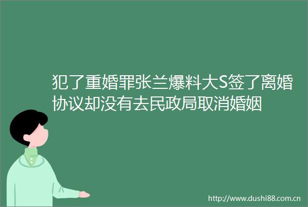 犯了重婚罪张兰爆料大S签了离婚协议却没有去民取消婚姻