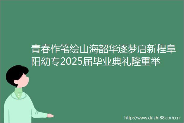 青春作笔绘山海韶华逐梦启新程阜阳幼专2025届毕业典礼隆重举行
